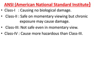 ANSI (American National Standard Institute)
• Class-I : Causing no biological damage.
• Class-II : Safe on momentary viewing but chronic
exposure may cause damage.
• Class-III: Not safe even in momentary view.
• Class-IV : Cause more hazardous than Class-III.
 