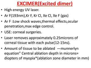 EXCIMER(Excited dimer)
• High energy UV laser.
• Ar F(193nm),Kr F, Kr Cl, Xe Cl, Xe F (gas)
• Ar F :Low shock waves,thermal effects,ocular
penetration,max edge control.
• USE: corneal surgeries.
• Laser removes approximately 0.25microns of
corneal tissue with each pulse(12-15ns).
• Amount of tissue to be ablated ―munnerlyn
equation” Central ablation depth in microns=
diopters of myopia*(ablation zone diameter in mm)
 