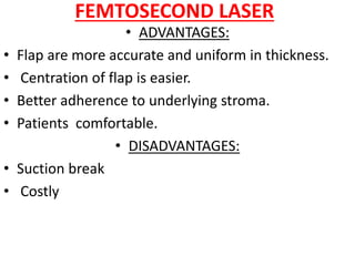 FEMTOSECOND LASER
• ADVANTAGES:
• Flap are more accurate and uniform in thickness.
• Centration of flap is easier.
• Better adherence to underlying stroma.
• Patients comfortable.
• DISADVANTAGES:
• Suction break
• Costly
 