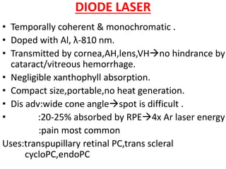 DIODE LASER
• Temporally coherent & monochromatic .
• Doped with Al, λ-810 nm.
• Transmitted by cornea,AH,lens,VHno hindrance by
cataract/vitreous hemorrhage.
• Negligible xanthophyll absorption.
• Compact size,portable,no heat generation.
• Dis adv:wide cone anglespot is difficult .
• :20-25% absorbed by RPE4x Ar laser energy
:pain most common
Uses:transpupillary retinal PC,trans scleral
cycloPC,endoPC
 
