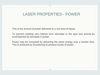 • This is the amount of power delivered to a unit area of tissue.
• To prevent creating very intense burn decrease in the spot size should be
accompanied by decrease in power.
• Power may be increased by delivering the same energy over a shorter time.
This is achieved by Q-switching to produce bursts of power.
LASER PROPERTIES - POWER
 