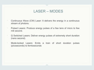 • Continuous Wave (CW) Laser: It delivers the energy in a continuous
stream of photons.
• Pulsed Lasers: Produce energy pulses of a few tens of micro to few
mili second.
• Q Switched Lasers: Deliver energy pulses of extremely short duration
(nano second).
• Mode-locked Lasers: Emits a train of short duration pulses
(picoseconds) to femtoseconds
LASER – MODES
 