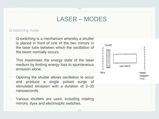 Q-switching mode
• Q-switching is a mechanism whereby a shutter
is placed in front of one of the two mirrors in
the laser tube between which the oscillation of
the beam normally occurs
• This maximises the energy state of the laser
medium by limiting energy loss to spontaneous
emission alone
• Opening the shutter allows oscillation to occur
and produce a single pulsed surge of
stimulated emission with a duration of 2–30
nanoseconds.
• Various shutters are used, including rotating
mirrors, dyes and electrooptic switches.
LASER – MODES
 