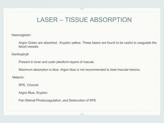 Haemoglobin:
• Argon Green are absorbed , Krypton yellow. These lasers are found to be useful to coagulate the
blood vessels.
Xanthophyll:
• Present in inner and outer plexiform layers of macula.
• Maximum absorption is blue. Argon blue is not recommended to treat macular lesions.
Melanin:
• RPE, Choroid
• Argon Blue, Krypton
• Pan Retinal Photocoagulation, and Destruction of RPE
LASER – TISSUE ABSORPTION
 