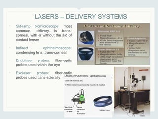• Slit-lamp biomicroscope: most
common, delivery is trans-
corneal, with or without the aid of
contact lenses
• Indirect ophthalmoscope:
condensing lens ,trans-corneal
• Endolaser probes: fiber-optic
probes used within the eye
• Exolaser probes: fiber-optic
probes used trans-sclerally
LASERS – DELIVERY SYSTEMS
 