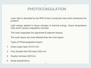 • Laser light is absorbed by the RPE & then it produces heat which denatures the
proteins.
• Light energy applied to tissue changes to thermal energy –tissue temperature
rises which causes coagulative necrosis.
• This heat coagulates the pigmented & adjacent tissues.
• The outer layers are more effected than the inner layers.
• Types of Photocoagulative lasers:
1. Green argon laser (514.5 nm)
2. Freq doubled Nd:YAG laser (532 nm)
3. Krypton red laser (647nm)
4. Diode laser(810nm)
PHOTOCOAGULATION
 