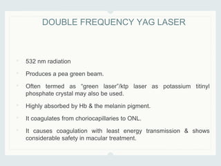 • 532 nm radiation
• Produces a pea green beam.
• Often termed as “green laser”/ktp laser as potassium titinyl
phosphate crystal may also be used.
• Highly absorbed by Hb & the melanin pigment.
• It coagulates from choriocapillaries to ONL.
• It causes coagulation with least energy transmission & shows
considerable safety in macular treatment.
DOUBLE FREQUENCY YAG LASER
 