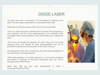 • The diode lasers emit a wavelength of 810 nm infrared in continuous wave
mode. The laser energy is generated by a semiconductor diode chip.
• Diode lasers are efficient, generate little excess heat and are portable.
• In the eye, diode laser light is absorbed only by melanin and consequently is
most commonly used for retinal. photocoagulation. Low scattering of this
wavelength ensures good penetration of the ocular media and of oedematous
retina.
• The 810 nm wavelength also penetrates the sclera. Thus, even if the retina
isobscured from view through the pupil, photocoagulation may still be
performed by placing the delivering probe on the surface of the eye.
• The transparency of the sclera to diode laser also allows photocycloablation of
the ciliary body in 'end stage' glaucoma.
• Diode photocoagulation of vascular structures (e.g. neovascular membranes
and tumours) is enhanced by intravenous indocyanine green dye with an
absorption peak of 800–810 nm.
• Diode laser light has been used endoscopically to create a
dacryocystorhinostomy (DCR).
DIODE LASER
 