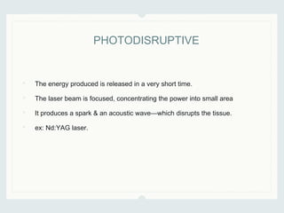 • The energy produced is released in a very short time.
• The laser beam is focused, concentrating the power into small area
• It produces a spark & an acoustic wave—which disrupts the tissue.
• ex: Nd:YAG laser.
PHOTODISRUPTIVE
 