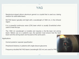 • Neodymium-doped yttrium aluminum garnet is a crystal that is used as a lasing
medium for solid-state lasers
• Nd:YAG lasers typically emit light with a wavelength of 1064 nm, in the infrared
region.
• It is a powerful continuous wave (CW) laser which is usually Q-switched when
used to treat the eye.
• The 1064 nm wavelength is invisible and requires a He–Ne laser red aiming
beam. Before use on a patient's eye, the operator must ensure that the laser
beam and the aiming beam are focused at the same point.
Applications
• Correct posterior capsular opacification
• Peripheral iridotomy in patients with angle-closure glaucoma
• Frequency-doubled Nd:YAG lasers (wavelength 532 nm) are used for PRP.
YAG
 