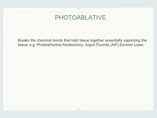 • Breaks the chemical bonds that hold tissue together essentially vaporizing the
tissue, e.g. Photorefractive Keratectomy, Argon Fluoride (ArF) Excimer Laser.
PHOTOABLATIVE
 