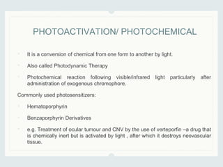 • It is a conversion of chemical from one form to another by light.
• Also called Photodynamic Therapy
• Photochemical reaction following visible/infrared light particularly after
administration of exogenous chromophore.
Commonly used photosensitizers:
• Hematoporphyrin
• Benzaporphyrin Derivatives
• e.g. Treatment of ocular tumour and CNV by the use of verteporfin –a drug that
is chemically inert but is activated by light , after which it destroys neovascular
tissue.
PHOTOACTIVATION/ PHOTOCHEMICAL
 