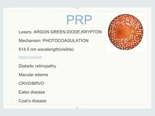• Lasers :ARGON GREEN,DIODE,KRYPTON
• Mechanism: PHOTOCOAGULATION
• 514.5 nm wavelength(visible)
• INDICATIONS
• Diabetic retinopathy
• Macular edema
• CRVO/BRVO
• Eales disease
• Coat’s disease
PRP
 