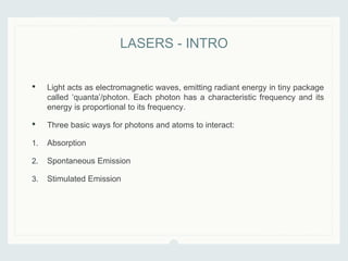 • Light acts as electromagnetic waves, emitting radiant energy in tiny package
called ‘quanta’/photon. Each photon has a characteristic frequency and its
energy is proportional to its frequency.
• Three basic ways for photons and atoms to interact:
1. Absorption
2. Spontaneous Emission
3. Stimulated Emission
LASERS - INTRO
 
