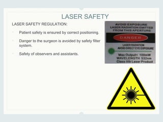 LASER SAFETY REGULATION:
• Patient safety is ensured by correct positioning.
• Danger to the surgeon is avoided by safety filter
system.
• Safety of observers and assistants.
LASER SAFETY
 