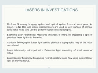 • Confocal Scanning: Imaging system and optical system focus at same point, Ar
green. He-Ne Red and diode infrared lasers are used to view surface of cornea,
optic nerve head and used to perform fluoroscein angiography.
• Scanning laser Polarimetry: Measures thickness of RNFL by projecting a spot of
polarized laser light onto the retina.
• Confocal Tomography: Laser light used to produce a topographic map of the optic
nerve head.
• Laser inferometry/ microperimetry: Determine light sensistivty of small areas of
retina
• Laser Doppler flowmetry: Measuring Retinal capillary blood flow using incident laser
light on moving RBCs.
LASERS IN INVESTIGATIONS
 