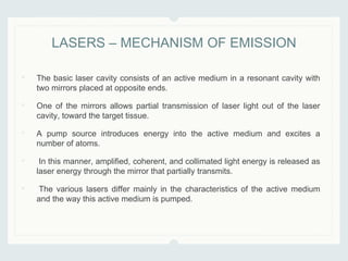 • The basic laser cavity consists of an active medium in a resonant cavity with
two mirrors placed at opposite ends.
• One of the mirrors allows partial transmission of laser light out of the laser
cavity, toward the target tissue.
• A pump source introduces energy into the active medium and excites a
number of atoms.
• In this manner, amplified, coherent, and collimated light energy is released as
laser energy through the mirror that partially transmits.
• The various lasers differ mainly in the characteristics of the active medium
and the way this active medium is pumped.
LASERS – MECHANISM OF EMISSION
 