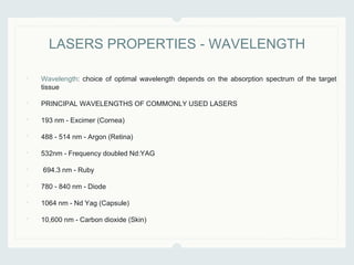• Wavelength: choice of optimal wavelength depends on the absorption spectrum of the target
tissue
• PRINCIPAL WAVELENGTHS OF COMMONLY USED LASERS
• 193 nm - Excimer (Cornea)
• 488 - 514 nm - Argon (Retina)
• 532nm - Frequency doubled Nd:YAG
• 694.3 nm - Ruby
• 780 - 840 nm - Diode
• 1064 nm - Nd Yag (Capsule)
• 10,600 nm - Carbon dioxide (Skin)
LASERS PROPERTIES - WAVELENGTH
 