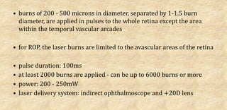 • burns of 200 - 500 microns in diameter, separated by 1-1.5 burn
diameter, are applied in pulses to the whole retina except the area
within the temporal vascular arcades
• for ROP, the laser burns are limited to the avascular areas of the retina
• pulse duration: 100ms
• at least 2000 burns are applied - can be up to 6000 burns or more
• power: 200 - 250mW
• laser delivery system: indirect ophthalmoscope and +20D lens
 