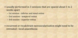 • usually performed in 3 sessions that are spaced about 1 to 2
weeks apart
– 1st session - inferior and nasal retina
– 2nd session - temporal retina
– 3rd session - superior retina
• recurrent or recalcitrant neovascularisation might need to be
retreated - local anaesthesia
 