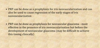 • PRP can be done as a prophylaxis for iris neovascularization and can
also be used to cause regression of the early stages of iris
neovascularization
• PRP can be done as prophylaxis for neovascular glaucoma - most
effective in the presence of iris neovascularisation but before the
development of neovascular glaucoma (may be difficult to achieve
this timing clinically)
 