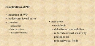 Complications of PRP
• induction of PVD
• inadvertent foveal burns
• transient
– headaches
– blurry vision
– macular oedema
• persistent
– nyctalopia
– defective accommodation
– reduced contrast sensitivity
– photophobia
– reduced visual fields
 