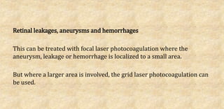 Retinal leakages, aneurysms and hemorrhages
This can be treated with focal laser photocoagulation where the
aneurysm, leakage or hemorrhage is localized to a small area.
But where a larger area is involved, the grid laser photocoagulation can
be used.
 