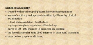 Diabetic Maculopathy
• treated with focal or grid-pattern laser photocoagulation
• areas of capillary leakage are identified by FFA or by clinical
examination
– focal photocoagulation - focal leakage
– grid-pattern photocoagulation- diffuse leakage
• burns of 50 - 100 microns in diameter are applied
• the foveal avascular zone (500 microns in diameter) is avoided
• laser delivery system: slit-lamp
 