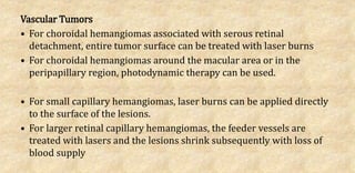 Vascular Tumors
• For choroidal hemangiomas associated with serous retinal
detachment, entire tumor surface can be treated with laser burns
• For choroidal hemangiomas around the macular area or in the
peripapillary region, photodynamic therapy can be used.
• For small capillary hemangiomas, laser burns can be applied directly
to the surface of the lesions.
• For larger retinal capillary hemangiomas, the feeder vessels are
treated with lasers and the lesions shrink subsequently with loss of
blood supply
 