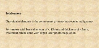 Solid tumors
Choroidal melanoma is the commonest primary intraocular malignancy
For tumors with basal diameter of < 15mm and thickness of <5mm,
treatment can be done with argon laser photocoagulation
 