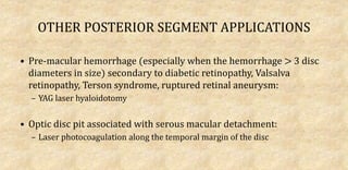 OTHER POSTERIOR SEGMENT APPLICATIONS
• Pre-macular hemorrhage (especially when the hemorrhage > 3 disc
diameters in size) secondary to diabetic retinopathy, Valsalva
retinopathy, Terson syndrome, ruptured retinal aneurysm:
– YAG laser hyaloidotomy
• Optic disc pit associated with serous macular detachment:
– Laser photocoagulation along the temporal margin of the disc
 