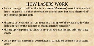 HOW LASERS WORK
• lasers use a gain medium that is in a metastable state (an excited state that
has a longer half life than the ordinary excited state but has a shorter half
life than the ground state
• distance between the mirrors must be a multiple of the wavelength of the
light emitted by the medium so that resonance can occur
• during optical pumping, photons are pumped into the optical (resonant)
cavity
• As the photons encounter excited atoms, stimulated emission of photons
occur
 
