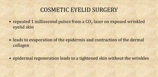 COSMETIC EYELID SURGERY
• repeated 1 millisecond pulses from a CO2 laser on exposed wrinkled
eyelid skin
• leads to evaporation of the epidermis and contraction of the dermal
collagen
• epidermal regeneration leads to a tightened skin without the wrinkles
 