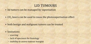 LID TUMOURS
• lid tumors can be managed by vaporisation
• CO2 lasers can be used to cause the photovaporisation effect
• both benign and malignant tumors can be treated
• limitations
– scarring
– lack of specimen for histology
– inability to assess tumour margins
 