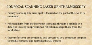 CONFOCAL SCANNING LASER OPHTHALMOSCOPY
• rapidly scanning tiny laser spot is focused on the part of the eye to be
examined.
• reflected light from the laser spot is imaged through a pinhole in a
detector thereby suppressing all reflections except those from the
focal plane
• these reflections are combined and processed by a computer program
to produce precise and reproducible 3D images
 