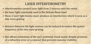 LASER INTERFEROMETRY
• interferometers project laser light from 2 sources onto the retina
• the laser light commonly used is the Helium-Neon laser
• these 2 laser light beams meet, produce an interference which is seen as a
sine wave grating
• distance between the light sources can be reduced to reduce the spatial
frequency of the sine wave grating
• this allows estimation of the eye's potential visual acuity despite presence
of a refractive error or a cataract that prevents macular visibility
 
