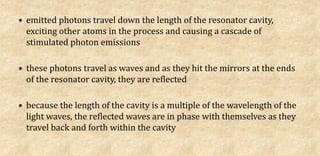 • emitted photons travel down the length of the resonator cavity,
exciting other atoms in the process and causing a cascade of
stimulated photon emissions
• these photons travel as waves and as they hit the mirrors at the ends
of the resonator cavity, they are reflected
• because the length of the cavity is a multiple of the wavelength of the
light waves, the reflected waves are in phase with themselves as they
travel back and forth within the cavity
 