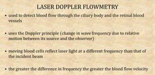 LASER DOPPLER FLOWMETRY
• used to detect blood flow through the ciliary body and the retinal blood
vessels
• uses the Doppler principle (change in wave frequency due to relative
motion between its source and the observer)
• moving blood cells reflect laser light at a different frequency than that of
the incident beam
• the greater the difference in frequency the greater the blood flow velocity
 