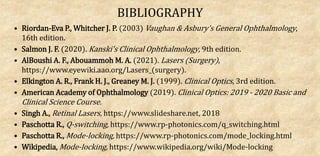 BIBLIOGRAPHY
• Riordan-Eva P., Whitcher J. P. (2003) Vaughan & Asbury's General Ophthalmology,
16th edition.
• Salmon J. F. (2020). Kanski's Clinical Ophthalmology, 9th edition.
• AlBoushi A. F., Abouammoh M. A. (2021). Lasers (Surgery),
https://www.eyewiki.aao.org/Lasers_(surgery).
• Elkington A. R., Frank H. J., Greaney M. J. (1999). Clinical Optics, 3rd edition.
• American Academy of Ophthalmology (2019). Clinical Optics: 2019 - 2020 Basic and
Clinical Science Course.
• Singh A., Retinal Lasers, https://www.slideshare.net, 2018
• Paschotta R., Q-switching, https://www.rp-photonics.com/q_switching.html
• Paschotta R., Mode-locking, https://www.rp-photonics.com/mode_locking.html
• Wikipedia, Mode-locking, https://www.wikipedia.org/wiki/Mode-locking
 