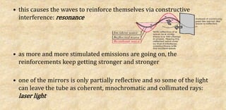 • this causes the waves to reinforce themselves via constructive
interference: resonance
• as more and more stimulated emissions are going on, the
reinforcements keep getting stronger and stronger
• one of the mirrors is only partially reflective and so some of the light
can leave the tube as coherent, mnochromatic and collimated rays:
laser light
 
