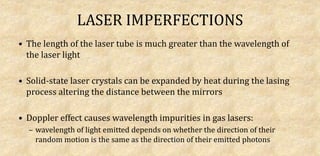 LASER IMPERFECTIONS
• The length of the laser tube is much greater than the wavelength of
the laser light
• Solid-state laser crystals can be expanded by heat during the lasing
process altering the distance between the mirrors
• Doppler effect causes wavelength impurities in gas lasers:
– wavelength of light emitted depends on whether the direction of their
random motion is the same as the direction of their emitted photons
 