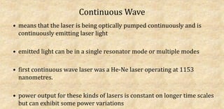 Continuous Wave
• means that the laser is being optically pumped continuously and is
continuously emitting laser light
• emitted light can be in a single resonator mode or multiple modes
• first continuous wave laser was a He-Ne laser operating at 1153
nanometres.
• power output for these kinds of lasers is constant on longer time scales
but can exhibit some power variations
 