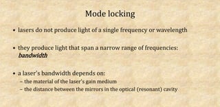 Mode locking
• lasers do not produce light of a single frequency or wavelength
• they produce light that span a narrow range of frequencies:
bandwidth
• a laser's bandwidth depends on:
– the material of the laser's gain medium
– the distance between the mirrors in the optical (resonant) cavity
 