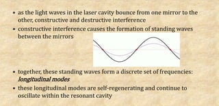 • as the light waves in the laser cavity bounce from one mirror to the
other, constructive and destructive interference
• constructive interference causes the formation of standing waves
between the mirrors
• together, these standing waves form a discrete set of frequencies:
longitudinal modes
• these longitudinal modes are self-regenerating and continue to
oscillate within the resonant cavity
 