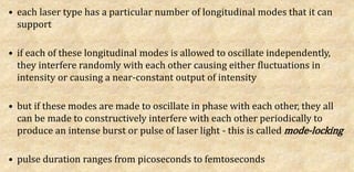 • each laser type has a particular number of longitudinal modes that it can
support
• if each of these longitudinal modes is allowed to oscillate independently,
they interfere randomly with each other causing either fluctuations in
intensity or causing a near-constant output of intensity
• but if these modes are made to oscillate in phase with each other, they all
can be made to constructively interfere with each other periodically to
produce an intense burst or pulse of laser light - this is called mode-locking
• pulse duration ranges from picoseconds to femtoseconds
 