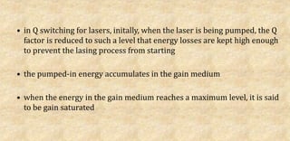 • in Q switching for lasers, initally, when the laser is being pumped, the Q
factor is reduced to such a level that energy losses are kept high enough
to prevent the lasing process from starting
• the pumped-in energy accumulates in the gain medium
• when the energy in the gain medium reaches a maximum level, it is said
to be gain saturated
 