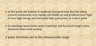 • at this point, the Q factor is suddenly increased such that the lasing
process commences very rapidly and builds up and produces laser light
of very high energy and extremely high peak power in a short pulse
• Q switching causes lower pulse repetition and has much longer pulse
durations than mode locking
• pulse durations are in the nanoseconds range
 