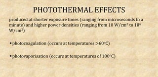 PHOTOTHERMAL EFFECTS
produced at shorter exposure times (ranging from microseconds to a
minute) and higher power densities (ranging from 10 W/cm2 to 106
W/cm2)
photocoagulation (occurs at temperatures >60oC)
photovaporisation (occurs at temperatures of 100oC)
 