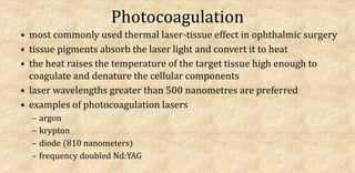 Photocoagulation
• most commonly used thermal laser-tissue effect in ophthalmic surgery
• tissue pigments absorb the laser light and convert it to heat
• the heat raises the temperature of the target tissue high enough to
coagulate and denature the cellular components
• laser wavelengths greater than 500 nanometres are preferred
• examples of photocoagulation lasers
– argon
– krypton
– diode (810 nanometers)
– frequency doubled Nd:YAG
 