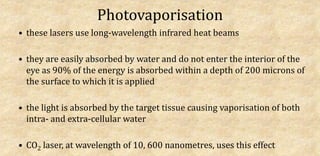 Photovaporisation
• these lasers use long-wavelength infrared heat beams
• they are easily absorbed by water and do not enter the interior of the
eye as 90% of the energy is absorbed within a depth of 200 microns of
the surface to which it is applied
• the light is absorbed by the target tissue causing vaporisation of both
intra- and extra-cellular water
• CO2 laser, at wavelength of 10, 600 nanometres, uses this effect
 